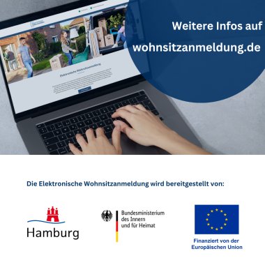 Weitere Infos auf wohnsitzanmeldung.de Die Elektronische Wohnsitzanmeldung wird bereitgestellt von der Stadt Hamburg, des Bundesministeriums des Innern und für Heimat und wird finanziert von der Europäischen Union. Das Bild ist in zwei Hälften geteilt. Oben ist ein geöffneter Laptop mit der Seite  der elektronischen Wohnsitzanmeldung zu sehen. Auf der Tastatur tippen zwei Hände. Rechts oben in der Ecke ist der Hinweis auf die weiteren Infos auf  wohnsitzanmeldung.de. In der unteren Hälfte sind die Logos der bereitstellenden Stellen der elektronischen Wohnsitzanmeldung. Das Hamburger Stadtlogo mit einer roten Burg und einer Welle mit dem Schriftzug Hamburg. Daneben das Logo des BMI mit der Deutschlandfahne und dem Bundesadler. Als drittes Logo die Fahne der Europäischen Union in dunkelblau mit den 12 goldenen Sternen der Mitgliedsstaaten. 