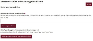 Wenn man auf die Option "Hier können Sie eine extern erstellte elektronische Rechnung einreichen" geklickt hat, er scheint folgender Text: Extern erstellte E-Rechnung einreichen - Rechnung auswählen  Bitte wählen Sie eine Rechnung aus O  Rechnungen können im Standard XRechnung (*.xml) und im Standard ZUGFeRD (*.pdf) eingereicht werden (die Dateigröße inkl. aller Anlagen beträgt max. 20 MB). Button "Rechnung auswählen". Bitte fügen Sie ggf. rechnungsbegründende Unterlagen bei  (erlaubte Dateitypen für die Anlagen sind *.pdf, *.png, *.jpeg, *.jpg, *.csv, *.xlsx, *.ods) 