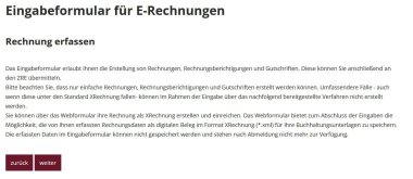 Bei der Auswahl der zweiten Option "Hier können Sie eine Rechnung mithilfe eines Eingabeformulars erfassen und einreichen " Eingabeformular für E-Rechnungen -  Rechnung erfassen. Das Eingabeformular erlaubt Ihnen die Erstellung von Rechnungen, Rechnungsberichtigungen und Gutschriften. Diese können Sie anschließend an den ZRE übermitteln.  Bitte beachten Sie, dass nur einfache Rechnungen, Rechnungsberichtigungen und Gutschriften erstellt werden können. Umfassendere Fälle - auch wenn diese unter den Standard XRechnung fallen- können im Rahmen der Eingabe über das nachfolgend bereitgestellte Verfahren nicht erstellt werden.  Sie können über das Webformular ihre Rechnung als XRechnung erstellen und einreichen. Das Webformular bietet zum Abschluss der Eingaben die Möglichkeit, die von Ihnen erfassten Rechnungsdaten als digitalen Beleg im Format XRechnung (*.xml) für Ihre Buchhaltungsunterlagen zu speichern. Die erfassten Daten im Eingabeformular können nicht gespeichert werden und stehen nach Abmeldung nicht mehr zur Verfügung. Buttons mit Zurück und Weiter.